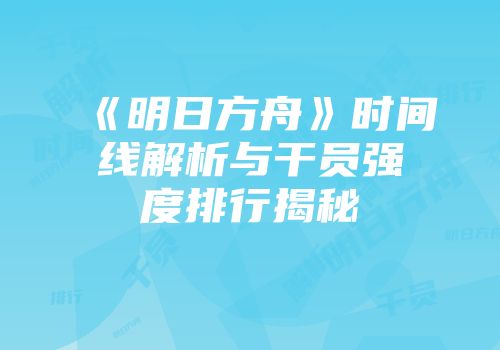 《明日方舟》时间线解析与干员强度排行揭秘