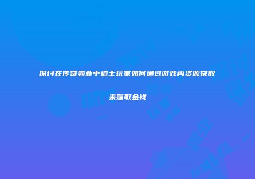 探讨在传奇霸业中道士玩家如何通过游戏内资源获取来赚取金钱