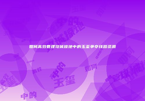 如何高效管理攻城掠地中的玉玺争夺线路资源