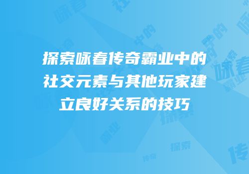探索咏春传奇霸业中的社交元素与其他玩家建立良好关系的技巧