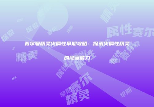 赛尔号精灵火属性早期攻略：探索火属性精灵的隐藏能力