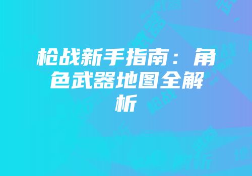 枪战新手指南：角色武器地图全解析