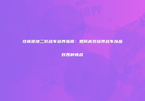 攻城掠地二阶战车培养指南：如何高效培养战车以应对各种挑战