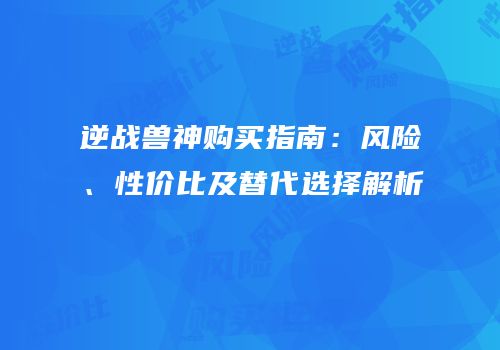 逆战兽神购买指南：风险、性价比及替代选择解析