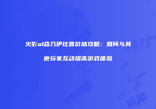 火影ol森乃伊比喜价格攻略:如何与其他玩家互动提高游戏体验