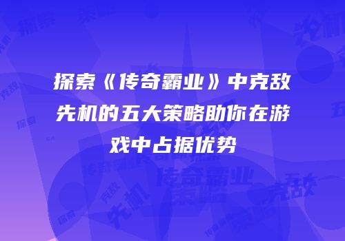 探索《传奇霸业》中克敌先机的五大策略助你在游戏中占据优势