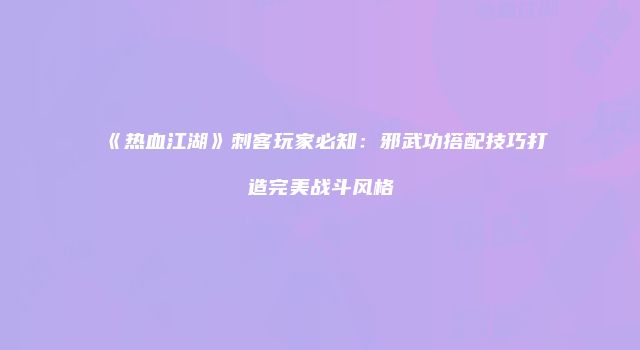 《热血江湖》刺客玩家必知：邪武功搭配技巧打造完美战斗风格