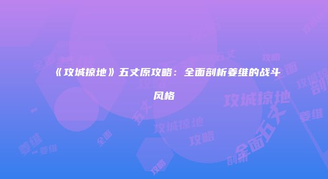 《攻城掠地》五丈原攻略：全面剖析姜维的战斗风格