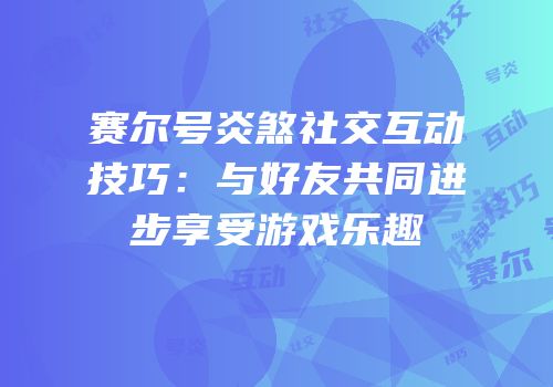 赛尔号炎煞社交互动技巧：与好友共同进步享受游戏乐趣