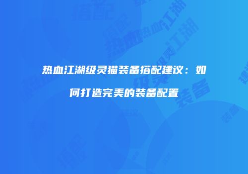 热血江湖级灵猫装备搭配建议：如何打造完美的装备配置