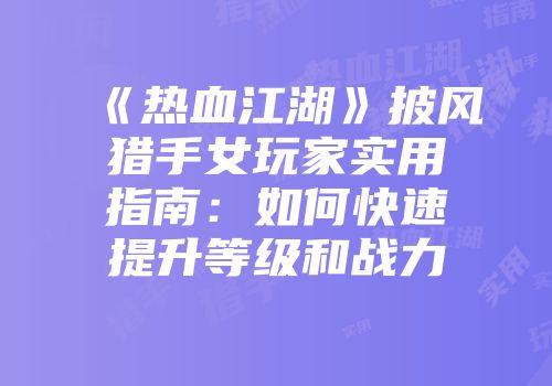 《热血江湖》披风猎手女玩家实用指南：如何快速提升等级和战力
