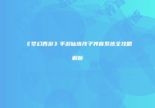 《梦幻西游》手游仙族孩子养育系统全攻略解析
