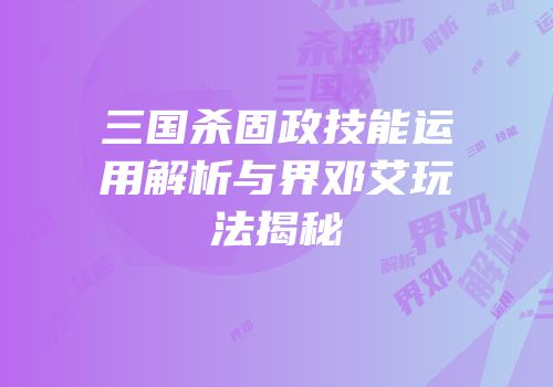 三国杀固政技能运用解析与界邓艾玩法揭秘