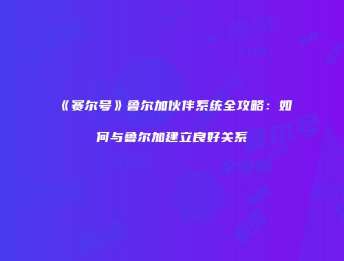 《赛尔号》鲁尔加伙伴系统全攻略：如何与鲁尔加建立良好关系