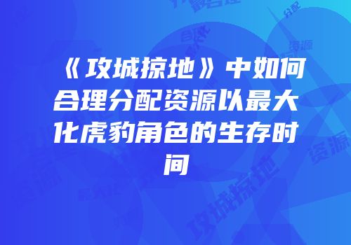 《攻城掠地》中如何合理分配资源以最大化虎豹角色的生存时间