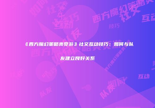 《西方魔幻策略类页游》社交互动技巧：如何与队友建立良好关系