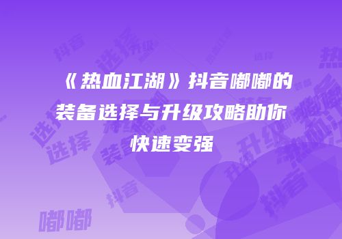 《热血江湖》抖音嘟嘟的装备选择与升级攻略助你快速变强