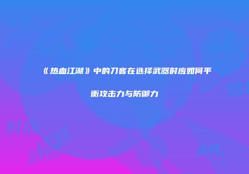 《热血江湖》中的刀客在选择武器时应如何平衡攻击力与防御力