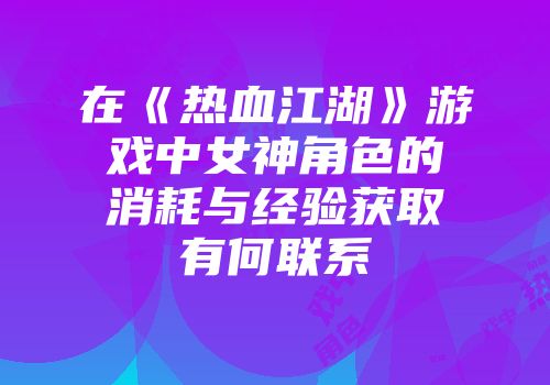 在《热血江湖》游戏中女神角色的消耗与经验获取有何联系