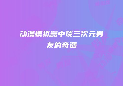动漫模拟器中谈三次元男友的奇遇