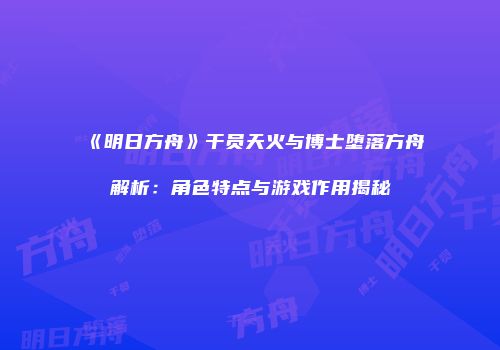 《明日方舟》干员天火与博士堕落方舟解析：角色特点与游戏作用揭秘