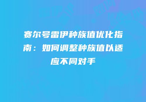 赛尔号雷伊种族值优化指南:如何调整种族值以适应不同对手