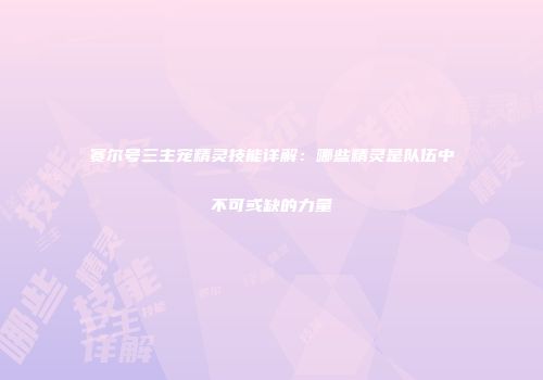 赛尔号三主宠精灵技能详解：哪些精灵是队伍中不可或缺的力量