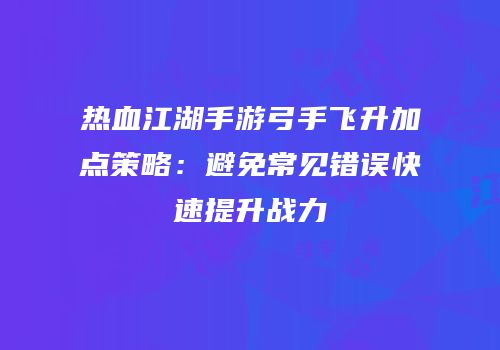 热血江湖手游弓手飞升加点策略:避免常见错误快速提升战力