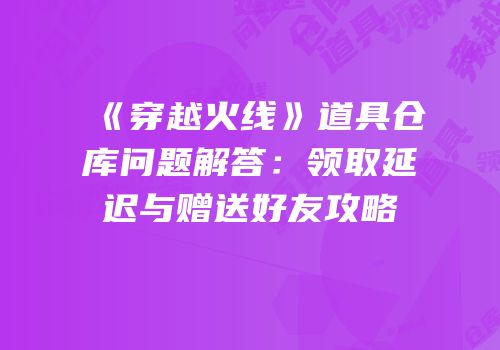 《穿越火线》道具仓库问题解答：领取延迟与赠送好友攻略