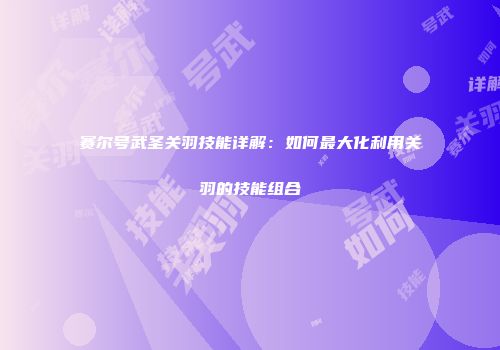 赛尔号武圣关羽技能详解：如何最大化利用关羽的技能组合