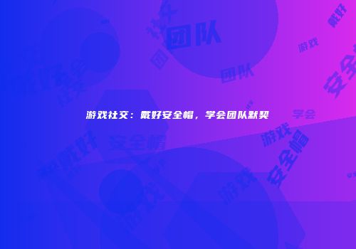 游戏社交：戴好安全帽，学会团队默契