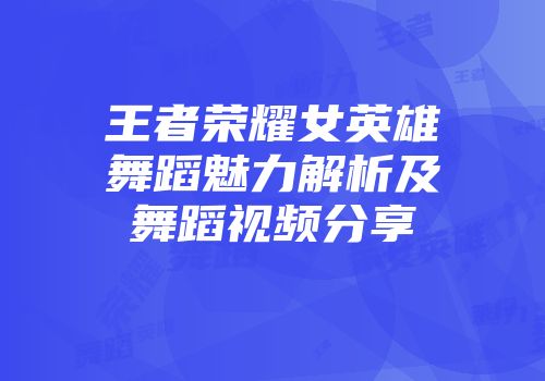 王者荣耀女英雄舞蹈魅力解析及舞蹈视频分享