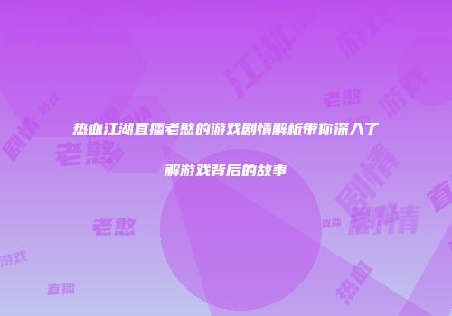 热血江湖直播老憨的游戏剧情解析带你深入了解游戏背后的故事