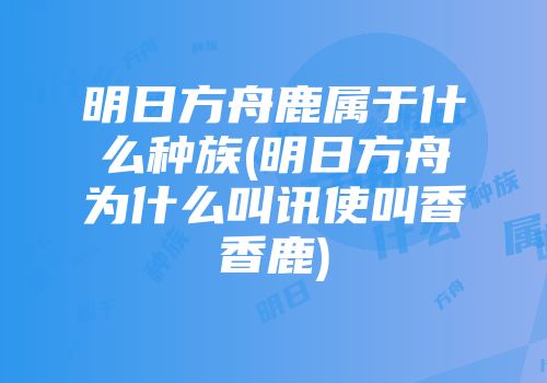 明日方舟鹿属于什么种族(明日方舟为什么叫讯使叫香香鹿)