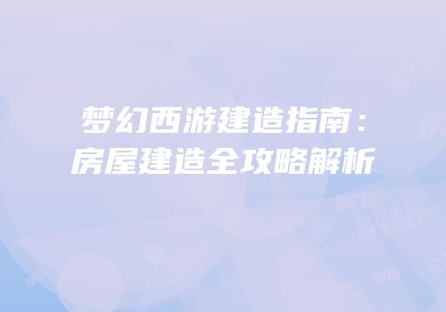 梦幻西游建造指南：房屋建造全攻略解析