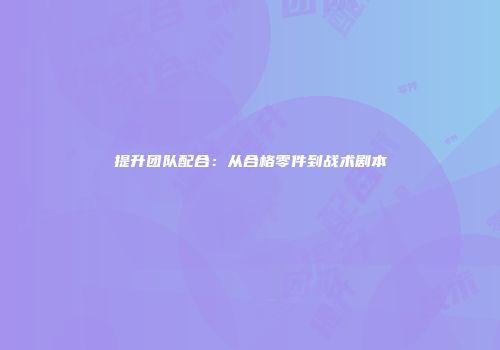 提升团队配合：从合格零件到战术剧本