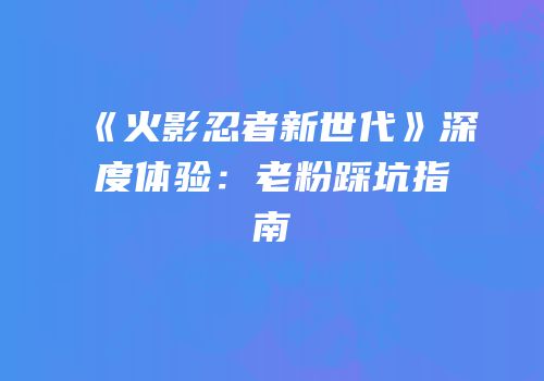 《火影忍者新世代》深度体验：老粉踩坑指南