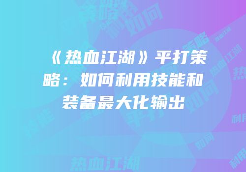 《热血江湖》平打策略：如何利用技能和装备最大化输出
