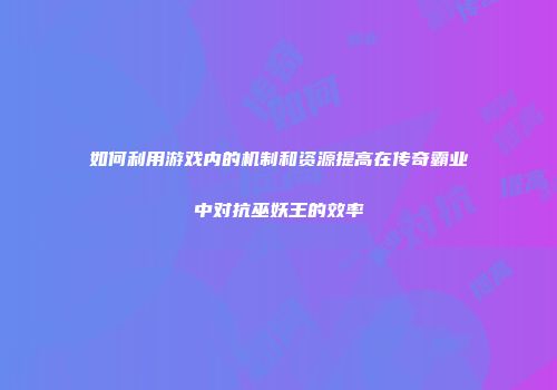 如何利用游戏内的机制和资源提高在传奇霸业中对抗巫妖王的效率