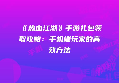 《热血江湖》手游礼包领取攻略：手机端玩家的高效方法