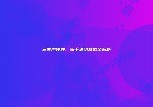 三国冲冲冲：新手进阶攻略全解析