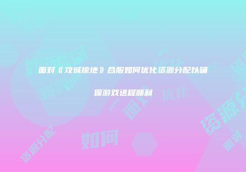 面对《攻城掠地》合服如何优化资源分配以确保游戏进程顺利