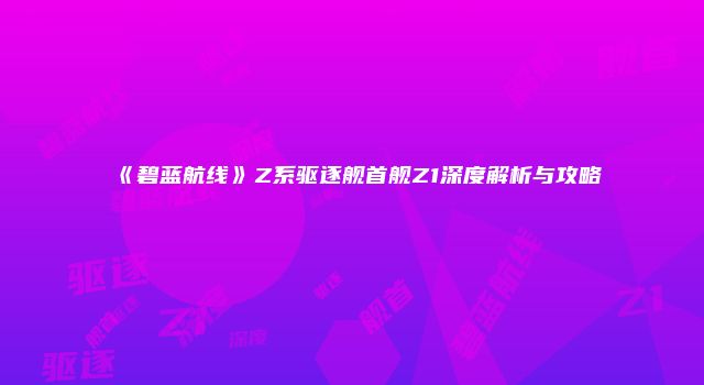 《碧蓝航线》Z系驱逐舰首舰Z1深度解析与攻略