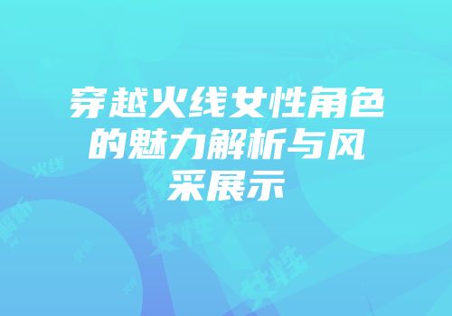 穿越火线女性角色的魅力解析与风采展示