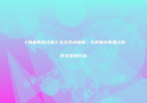 《热血真武江湖》社交互动指南：与其他玩家建立友好关系的方法