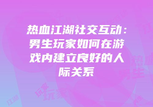 热血江湖社交互动：男生玩家如何在游戏内建立良好的人际关系