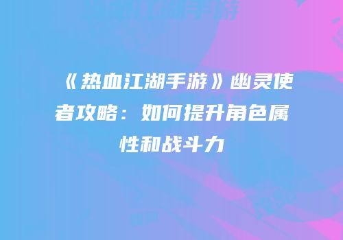 《热血江湖手游》幽灵使者攻略：如何提升角色属性和战斗力