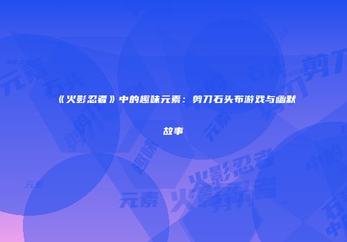 《火影忍者》中的趣味元素：剪刀石头布游戏与幽默故事