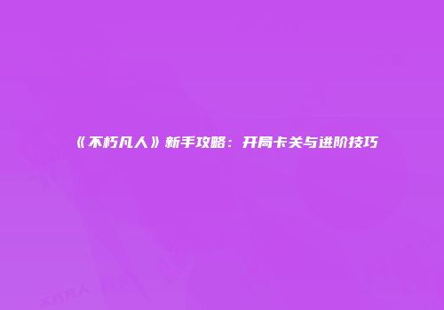 《不朽凡人》新手攻略：开局卡关与进阶技巧