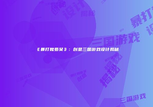 《暴打魏蜀吴》：创意三国游戏设计揭秘